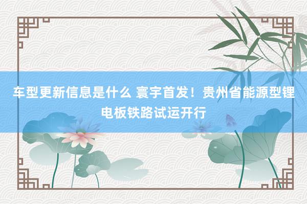 车型更新信息是什么 寰宇首发！贵州省能源型锂电板铁路试运开行